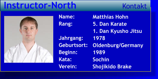 Matthias Hohn 5. Dan Karate 1. Dan Kyusho Jitsu 1978 Oldenburg/Germany 1989 Sochin   Name: Rang:  Jahrgang: Geburtsort: Beginn: Kata: Verein:   Instructor-North Kontakt Shojikido Brake